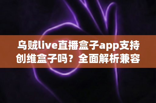 乌贼live直播盒子app支持创维盒子吗？全面解析兼容性与安装教程