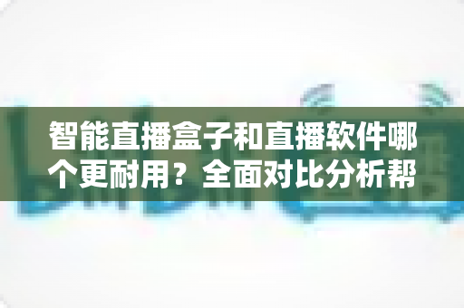 智能直播盒子和直播软件哪个更耐用？全面对比分析帮你做出明智选择