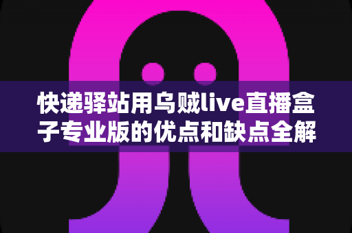 快递驿站用乌贼live直播盒子专业版的优点和缺点全解析：驿站经营者必看的选购指南与避坑清单