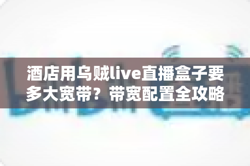 酒店用乌贼live直播盒子要多大宽带？带宽配置全攻略与优化指南