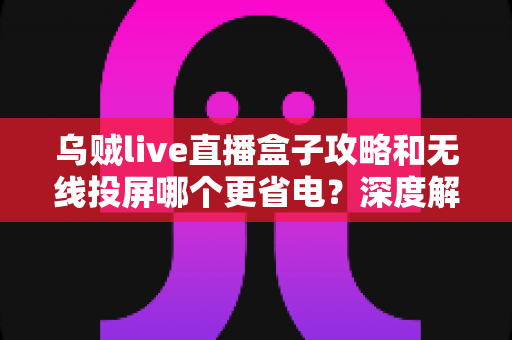 乌贼live直播盒子攻略和无线投屏哪个更省电?深度解析两大观影方案的功耗真相与省电实用技巧 乌贼live直播盒子攻略和无线投屏哪个更省电?深度解析两大观影方案的功耗真相与省电实用技巧