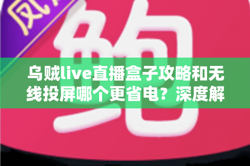 乌贼live直播盒子攻略和无线投屏哪个更省电？深度解析两大观影方案的功耗真相与省电实用技巧
