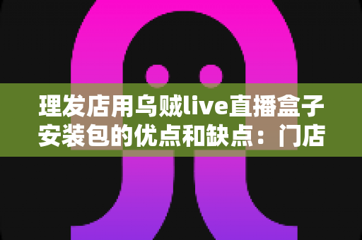 理发店用乌贼live直播盒子安装包的优点和缺点:门店直播引流利器全解析 理发店用乌贼live直播盒子安装包的优点和缺点:门店直播引流利器全解析