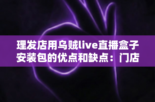 理发店用乌贼live直播盒子安装包的优点和缺点：门店直播引流利器全解析