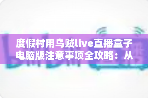 度假村用乌贼live直播盒子电脑版注意事项全攻略:从设备安装到合规运营的实操指南 度假村用乌贼live直播盒子电脑版注意事项全攻略:从设备安装到合规运营的实操指南
