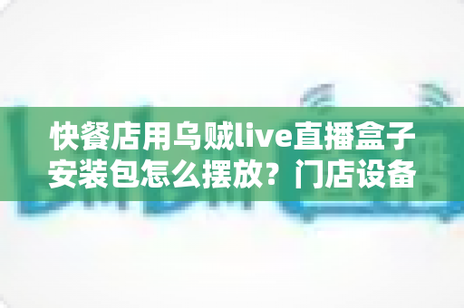 快餐店用乌贼live直播盒子安装包怎么摆放？门店设备与文件管理全攻略