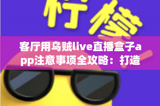 客厅用乌贼live直播盒子app注意事项全攻略：打造安全流畅的家庭大屏直播体验