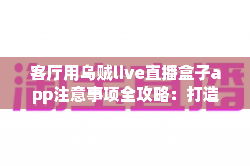 客厅用乌贼live直播盒子app注意事项全攻略：打造安全流畅的家庭大屏直播体验