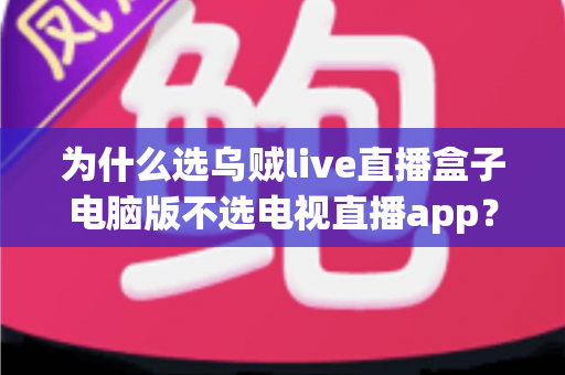 为什么选乌贼live直播盒子电脑版不选电视直播app？一文看懂两者核心差异与选择逻辑
