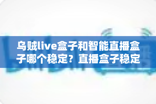 乌贼live盒子和智能直播盒子哪个稳定?直播盒子稳定性全面对比与选购指南 乌贼live盒子和智能直播盒子哪个稳定?直播盒子稳定性全面对比与选购指南