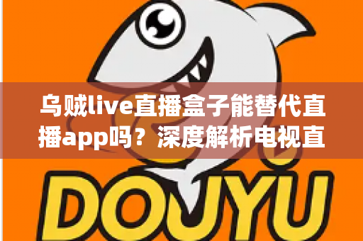 乌贼live直播盒子能替代直播app吗?深度解析电视直播盒子的优势与局限,帮你做出明智选择 乌贼live直播盒子能替代直播app吗?深度解析电视直播盒子的优势与局限,帮你做出明智选择