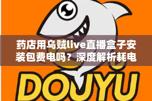 药店用乌贼live直播盒子安装包费电吗?深度解析耗电真相、成本测算与省电全攻略 药店用乌贼live直播盒子安装包费电吗?深度解析耗电真相、成本测算与省电全攻略