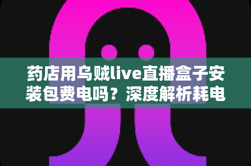 药店用乌贼live直播盒子安装包费电吗?深度解析耗电真相、成本测算与省电全攻略 药店用乌贼live直播盒子安装包费电吗?深度解析耗电真相、成本测算与省电全攻略