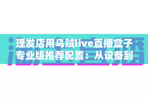 理发店用乌贼live直播盒子专业版推荐配置：从设备到网络的完整直播方案指南