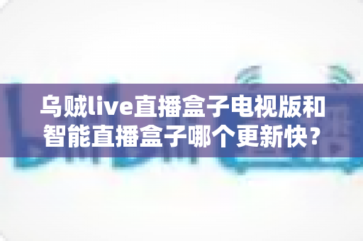乌贼live直播盒子电视版和智能直播盒子哪个更新快?一文看懂大屏直播方案的迭代速度差异 乌贼live直播盒子电视版和智能直播盒子哪个更新快?一文看懂大屏直播方案的迭代速度差异