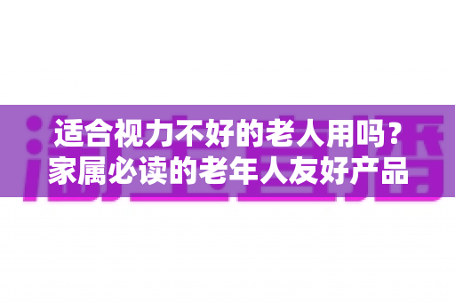 适合视力不好的老人用吗？家属必读的老年人友好产品选购与使用全指南