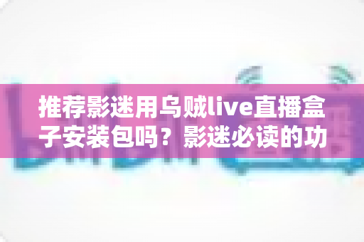推荐影迷用乌贼live直播盒子安装包吗?影迷必读的功能、风险与替代方案全解析 推荐影迷用乌贼live直播盒子安装包吗?影迷必读的功能、风险与替代方案全解析