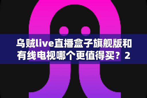 乌贼live直播盒子旗舰版和有线电视哪个更值得买？2025年家庭观影设备深度选购指南