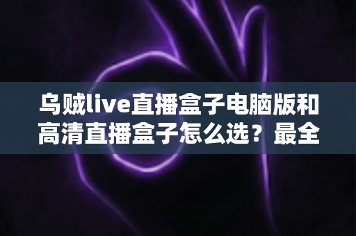 乌贼live直播盒子电脑版和高清直播盒子怎么选？最全对比攻略帮你找到最适合的直播观看方案