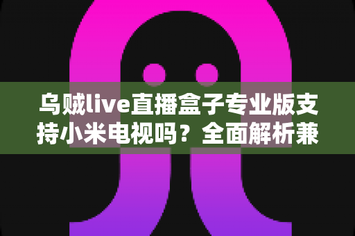 乌贼live直播盒子专业版支持小米电视吗？全面解析兼容性、安装方法与使用指南