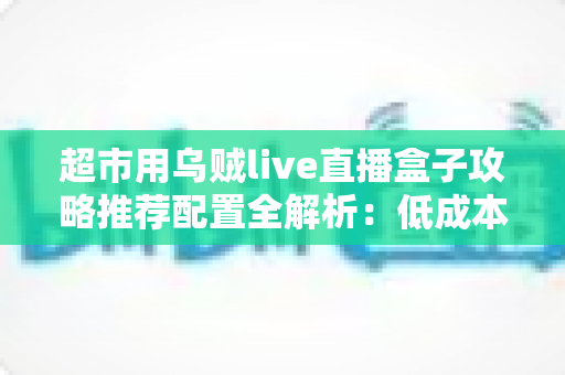 超市用乌贼live直播盒子攻略推荐配置全解析:低成本搭建高转化门店直播间的实战指南 超市用乌贼live直播盒子攻略推荐配置全解析:低成本搭建高转化门店直播间的实战指南