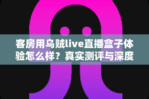 客房用乌贼live直播盒子体验怎么样？真实测评与深度使用感受全解析