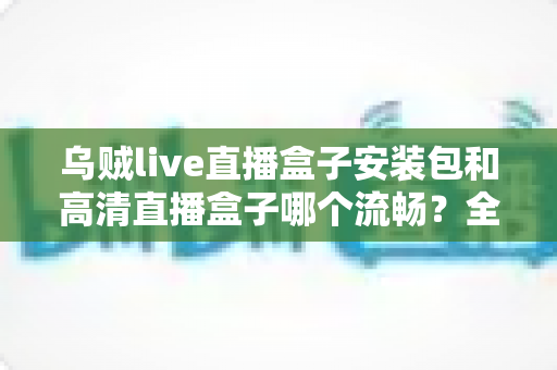乌贼live直播盒子安装包和高清直播盒子哪个流畅?全方位对比分析与流畅度优化指南 乌贼live直播盒子安装包和高清直播盒子哪个流畅?全方位对比分析与流畅度优化指南