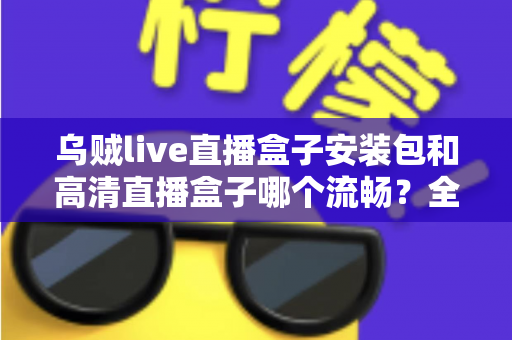 乌贼live直播盒子安装包和高清直播盒子哪个流畅？全方位对比分析与流畅度优化指南