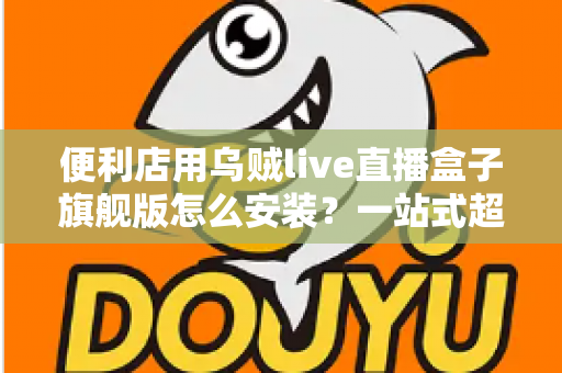 便利店用乌贼live直播盒子旗舰版怎么安装?一站式超详细安装教程,助您快速开启智慧门店直播新体验 便利店用乌贼live直播盒子旗舰版怎么安装?一站式超详细安装教程,助您快速开启智慧门店直播新体验