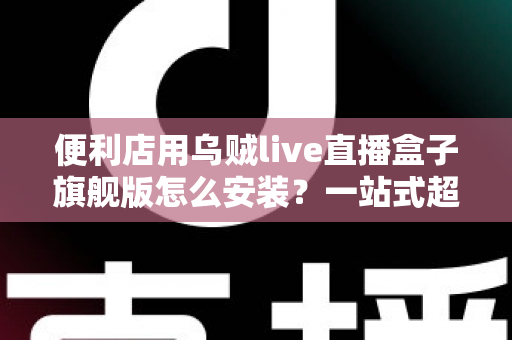 便利店用乌贼live直播盒子旗舰版怎么安装?一站式超详细安装教程,助您快速开启智慧门店直播新体验 便利店用乌贼live直播盒子旗舰版怎么安装?一站式超详细安装教程,助您快速开启智慧门店直播新体验