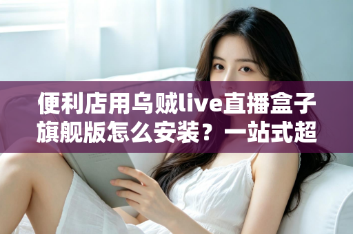 便利店用乌贼live直播盒子旗舰版怎么安装？一站式超详细安装教程，助您快速开启智慧门店直播新体验
