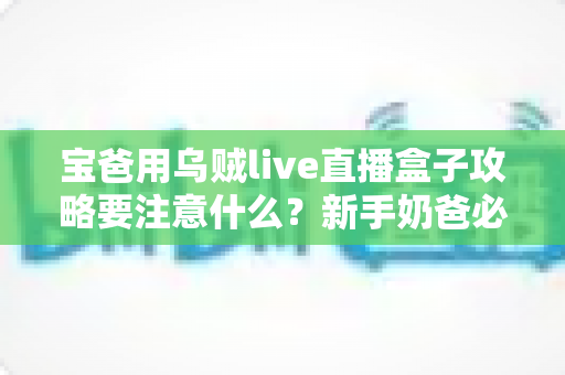 宝爸用乌贼live直播盒子攻略要注意什么?新手奶爸必备的安全使用指南与避坑技巧全解析 宝爸用乌贼live直播盒子攻略要注意什么?新手奶爸必备的安全使用指南与避坑技巧全解析