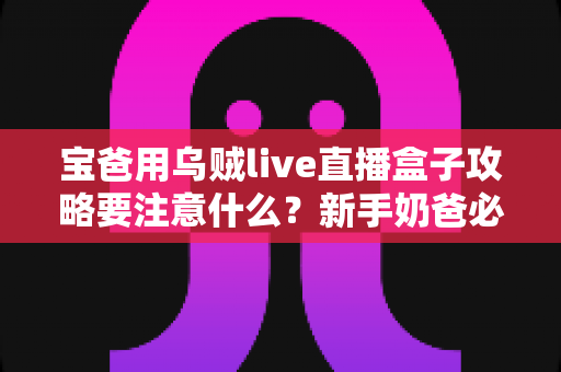 宝爸用乌贼live直播盒子攻略要注意什么?新手奶爸必备的安全使用指南与避坑技巧全解析 宝爸用乌贼live直播盒子攻略要注意什么?新手奶爸必备的安全使用指南与避坑技巧全解析