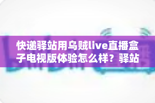 快递驿站用乌贼live直播盒子电视版体验怎么样？驿站经营者必看的真实实测与价值解析