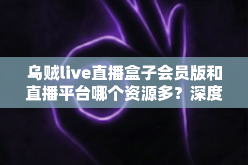 乌贼live直播盒子会员版和直播平台哪个资源多?深度解析与理性选择指南 乌贼live直播盒子会员版和直播平台哪个资源多?深度解析与理性选择指南