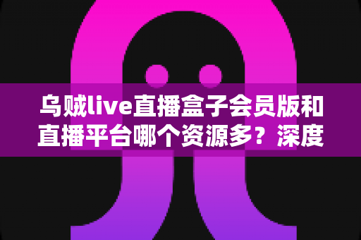 乌贼live直播盒子会员版和直播平台哪个资源多？深度解析与理性选择指南