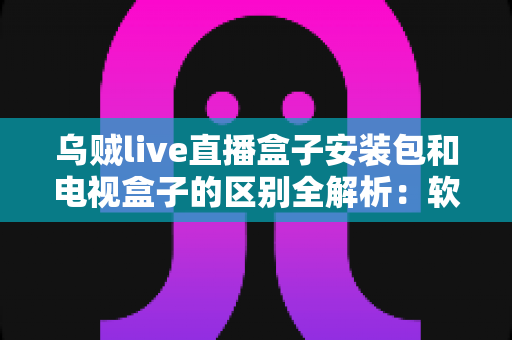 乌贼live直播盒子安装包和电视盒子的区别全解析:软件与硬件方案如何选,一文看懂 乌贼live直播盒子安装包和电视盒子的区别全解析:软件与硬件方案如何选,一文看懂