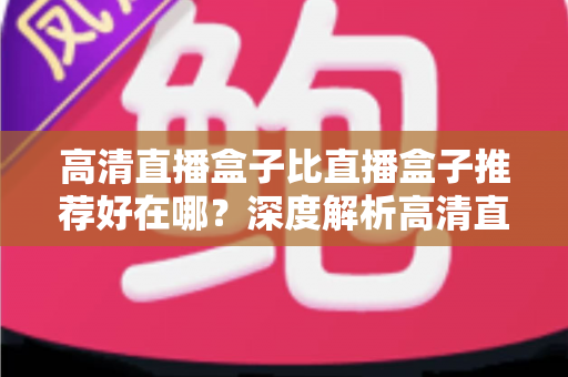 高清直播盒子比直播盒子推荐好在哪？深度解析高清直播盒子的核心优势与选购攻略