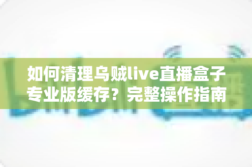 如何清理乌贼live直播盒子专业版缓存?完整操作指南与实用技巧大公开 如何清理乌贼live直播盒子专业版缓存?完整操作指南与实用技巧大公开