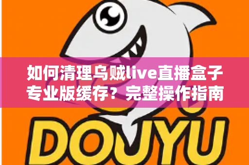 如何清理乌贼live直播盒子专业版缓存？完整操作指南与实用技巧大公开