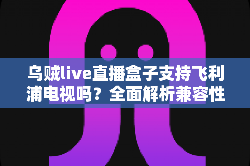 乌贼live直播盒子支持飞利浦电视吗?全面解析兼容性与连接使用指南 乌贼live直播盒子支持飞利浦电视吗?全面解析兼容性与连接使用指南