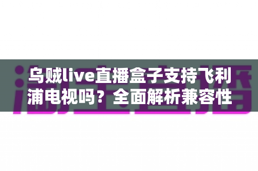 乌贼live直播盒子支持飞利浦电视吗？全面解析兼容性与连接使用指南