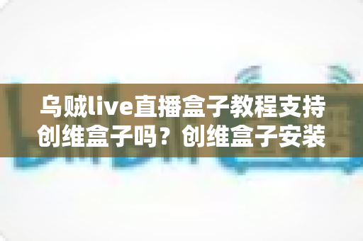 乌贼live直播盒子教程支持创维盒子吗?创维盒子安装乌贼Live完整教程与兼容性详解 乌贼live直播盒子教程支持创维盒子吗?创维盒子安装乌贼Live完整教程与兼容性详解