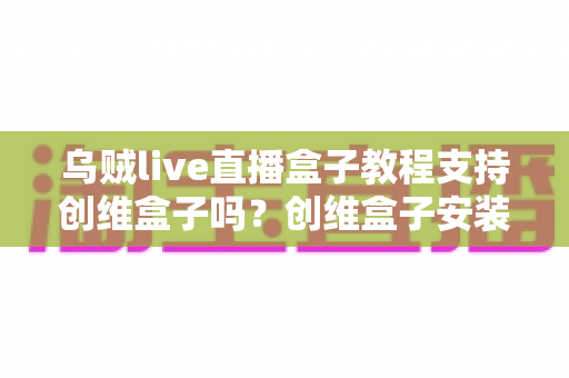 乌贼live直播盒子教程支持创维盒子吗？创维盒子安装乌贼Live完整教程与兼容性详解