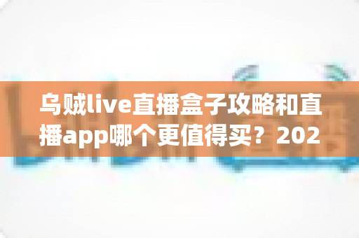 乌贼live直播盒子攻略和直播app哪个更值得买？2025年最全选购指南深度解析