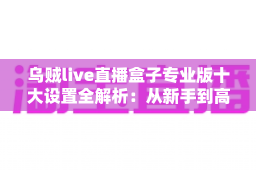 乌贼live直播盒子专业版十大设置全解析:从新手到高手的高清直播调校指南 乌贼live直播盒子专业版十大设置全解析:从新手到高手的高清直播调校指南