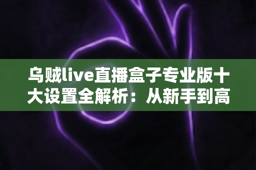 乌贼live直播盒子专业版十大设置全解析：从新手到高手的高清直播调校指南