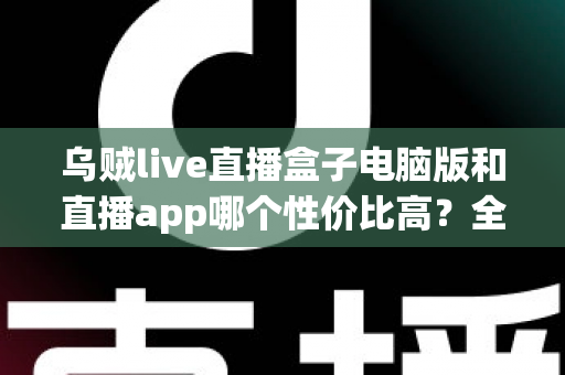 乌贼live直播盒子电脑版和直播app哪个性价比高？全方位深度对比分析，帮你把钱花在刀刃上