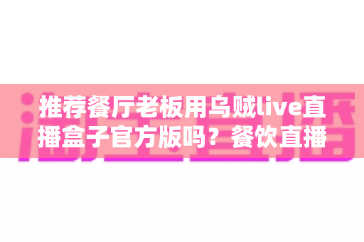 推荐餐厅老板用乌贼live直播盒子官方版吗？餐饮直播设备选购与使用全攻略