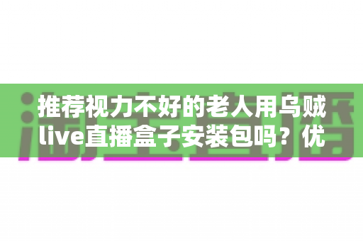 推荐视力不好的老人用乌贼live直播盒子安装包吗？优缺点、风险与适老化设置一文说清